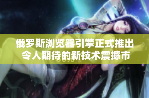 俄罗斯浏览器引擎正式推出 令人期待的新技术震撼市场