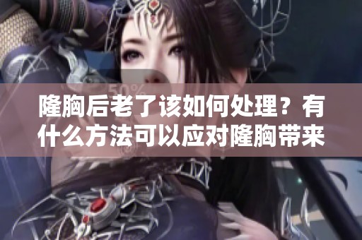 隆胸后老了该如何处理？有什么方法可以应对隆胸带来的变化呢