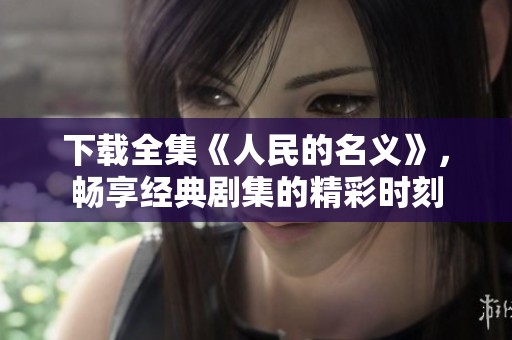 下载全集《人民的名义》，畅享经典剧集的精彩时刻