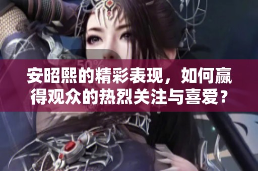 安昭熙的精彩表现，如何赢得观众的热烈关注与喜爱？