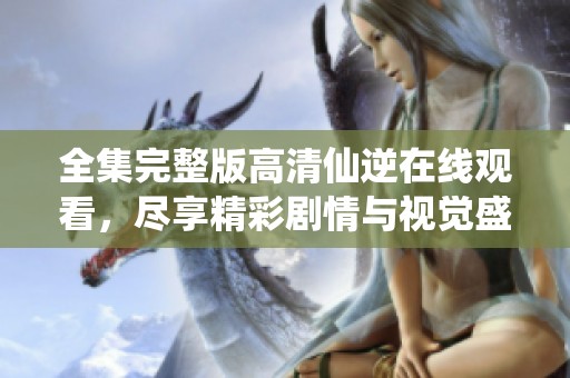 全集完整版高清仙逆在线观看，尽享精彩剧情与视觉盛宴，快来观看吧
