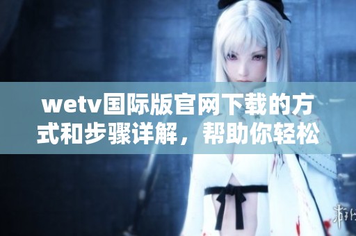 wetv国际版官网下载的方式和步骤详解，帮助你轻松获取应用的下载链接
