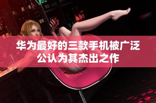 华为最好的三款手机被广泛公认为其杰出之作