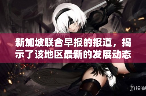 新加坡联合早报的报道，揭示了该地区最新的发展动态与趋势。