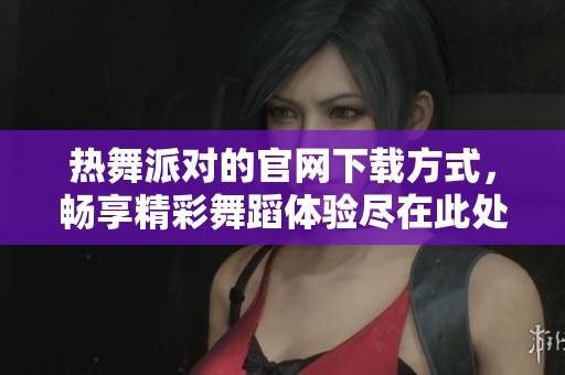热舞派对的官网下载方式，畅享精彩舞蹈体验尽在此处