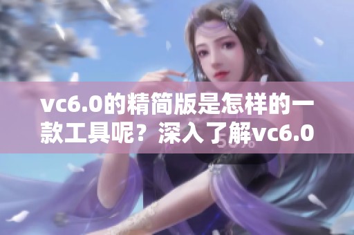 vc6.0的精简版是怎样的一款工具呢？深入了解vc6.0精简版的特点与应用吧！