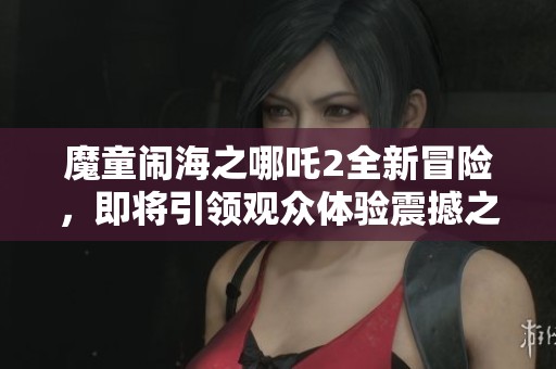 魔童闹海之哪吒2全新冒险，即将引领观众体验震撼之旅