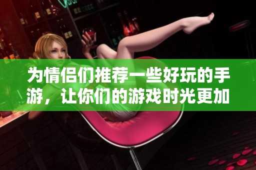 为情侣们推荐一些好玩的手游，让你们的游戏时光更加甜蜜乐趣无限