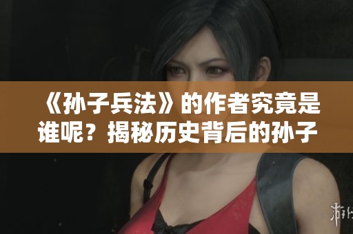 《孙子兵法》的作者究竟是谁呢？揭秘历史背后的孙子兵法创作之人