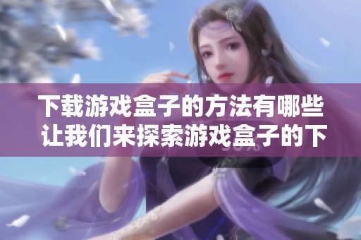 下载游戏盒子的方法有哪些 让我们来探索游戏盒子的下载途径