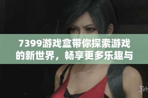 7399游戏盒带你探索游戏的新世界，畅享更多乐趣与精彩内容