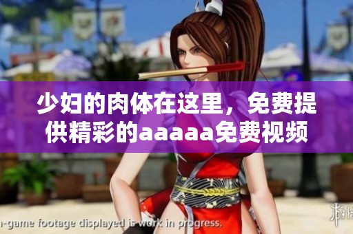 少妇的肉体在这里，免费提供精彩的aaaaa免费视频供您欣赏和体验