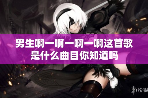男生啊一啊一啊一啊这首歌是什么曲目你知道吗