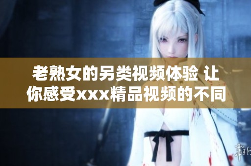 老熟女的另类视频体验 让你感受xxx精品视频的不同魅力