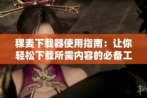 稞麦下载器使用指南：让你轻松下载所需内容的必备工具