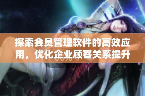 探索会员管理软件的高效应用，优化企业顾客关系提升业务价值