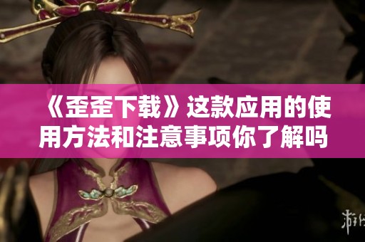 《歪歪下载》这款应用的使用方法和注意事项你了解吗？