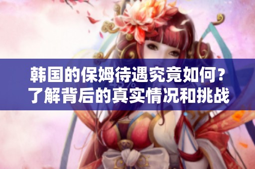 韩国的保姆待遇究竟如何？了解背后的真实情况和挑战。