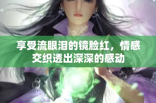 享受流眼泪的镜脸红，情感交织透出深深的感动