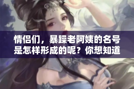 情侣们，暴躁老阿姨的名号是怎样形成的呢？你想知道吗？