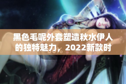 黑色毛呢外套塑造秋水伊人的独特魅力，2022新款时尚穿搭推荐
