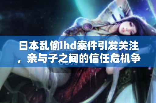 日本乱偷ihd案件引发关注，亲与子之间的信任危机争议不断