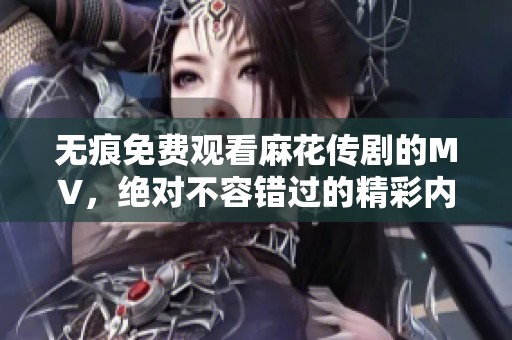 无痕免费观看麻花传剧的MV，绝对不容错过的精彩内容尽在其中