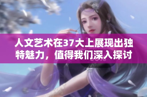 人文艺术在37大上展现出独特魅力，值得我们深入探讨和欣赏