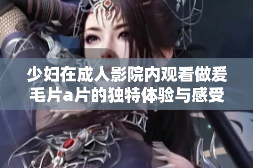 少妇在**影院内观看做爰****的独特体验与感受分析