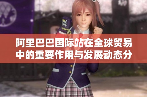 阿里巴巴国际站在全球贸易中的重要作用与发展动态分析