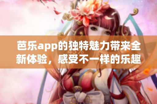 芭乐app的独特魅力带来全新体验，感受不一样的乐趣与便利