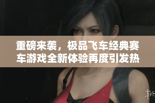 重磅来袭，极品飞车经典赛车游戏全新体验再度引发热议！