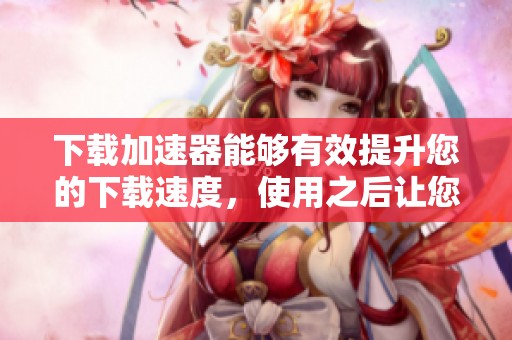 下载加速器能够有效提升您的下载速度，使用之后让您体验流畅的下载过程