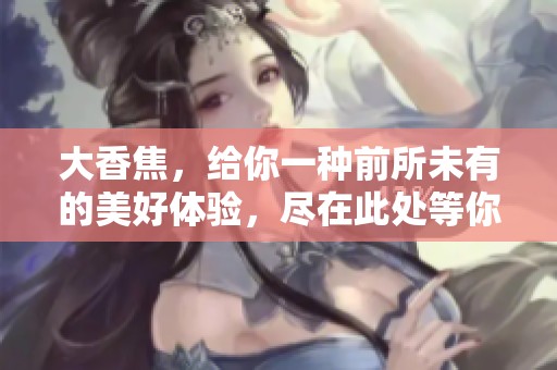 大香焦，给你一种前所未有的美好体验，尽在此处等你探寻！
