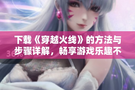 下载《穿越火线》的方法与步骤详解，畅享游戏乐趣不容错过