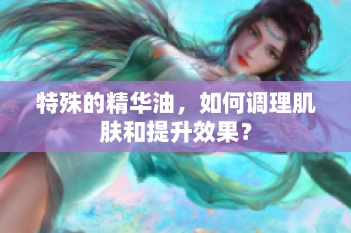 特殊的精华油，如何调理肌肤和提升效果？