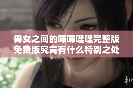 男女之间的唏唏哩哩完整版免费版究竟有什么特别之处？精彩内容等你来发现！