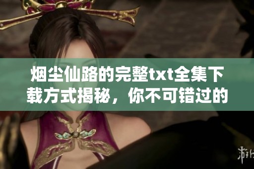 烟尘仙路的完整txt全集下载方式揭秘，你不可错过的精彩内容就在这里