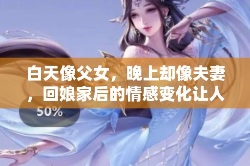 白天像父女，晚上却像夫妻，回娘家后的情感变化让人意外