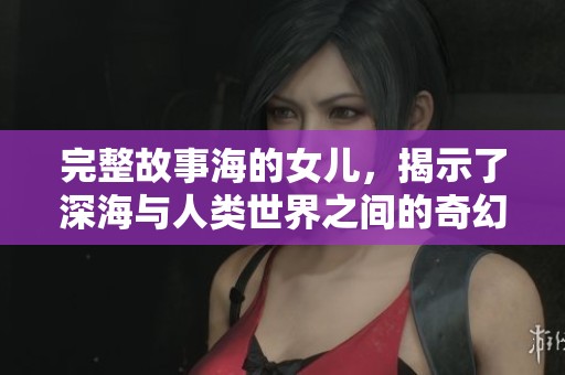 完整故事海的女儿，揭示了深海与人类世界之间的奇幻旅程