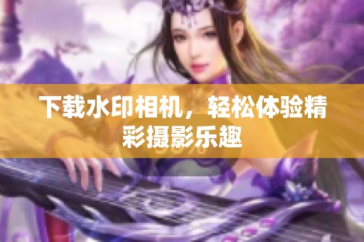 下载水印相机，轻松体验精彩摄影乐趣