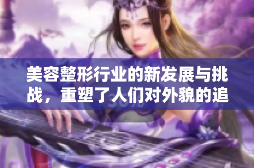 美容整形行业的新发展与挑战，重塑了人们对外貌的追求和认知