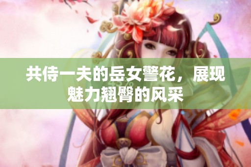 共侍一夫的岳女警花，展现魅力翘臀的风采
