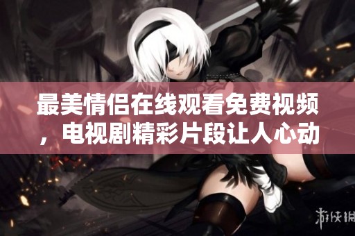 最美情侣在线观看免费视频，电视剧精彩片段让人心动无限