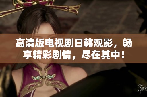 高清版电视剧日韩观影，畅享精彩剧情，尽在其中！