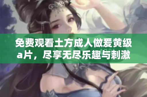 免费观看土方**做爰黄级**，尽享无尽乐趣与刺激体验