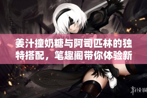 姜汁撞奶糖与阿司匹林的独特搭配，笔趣阁带你体验新口味。