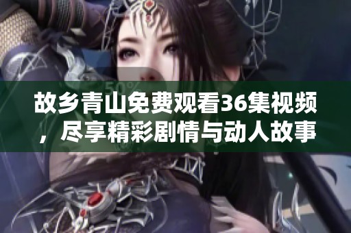 故乡青山免费观看36集视频，尽享精彩剧情与动人故事