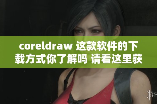 coreldraw 这款软件的下载方式你了解吗 请看这里获取详细教程