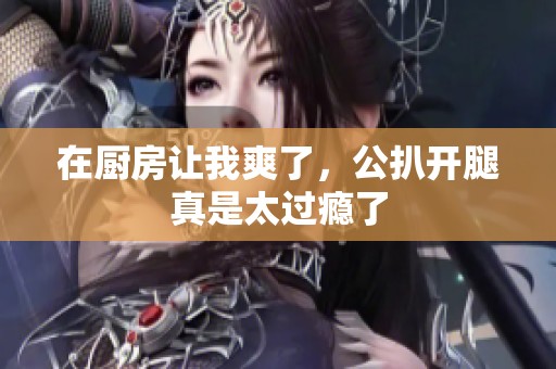 在厨房让我爽了，公扒开腿真是太过瘾了